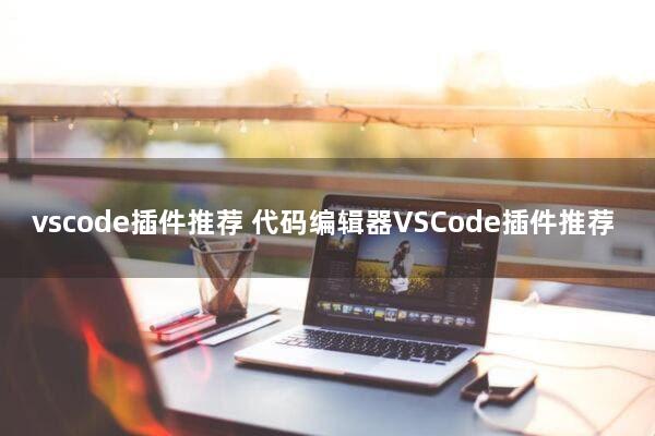 vscode插件推荐(代码编辑器VSCode插件推荐)